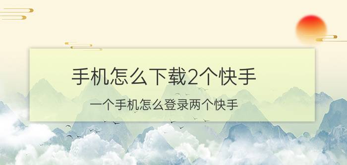 手机怎么下载2个快手 一个手机怎么登录两个快手？